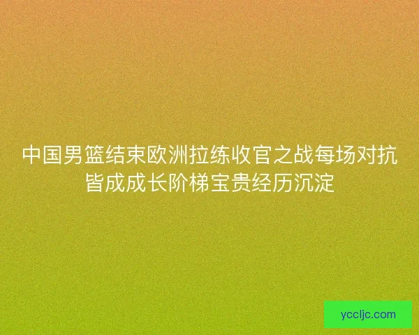 中国男篮结束欧洲拉练收官之战每场对抗皆成成长阶梯宝贵经历沉淀