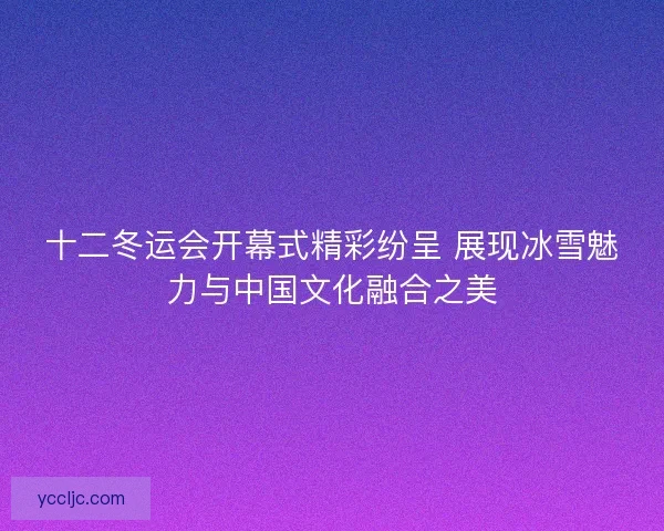 十二冬运会开幕式精彩纷呈 展现冰雪魅力与中国文化融合之美