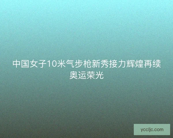 中国女子10米气步枪新秀接力辉煌再续奥运荣光