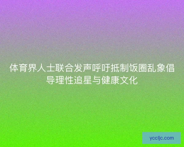 体育界人士联合发声呼吁抵制饭圈乱象倡导理性追星与健康文化