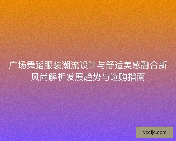 广场舞蹈服装潮流设计与舒适美感融合新风尚解析发展趋势与选购指南